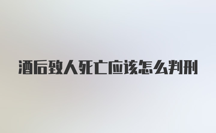 酒后致人死亡应该怎么判刑