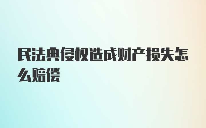 民法典侵权造成财产损失怎么赔偿