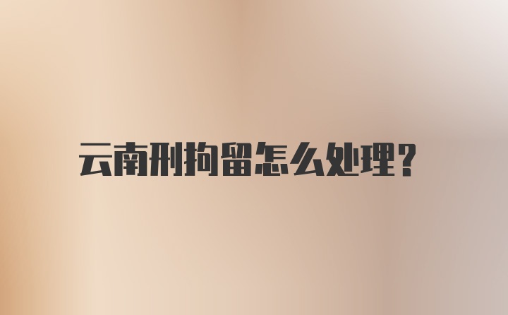 云南刑拘留怎么处理？