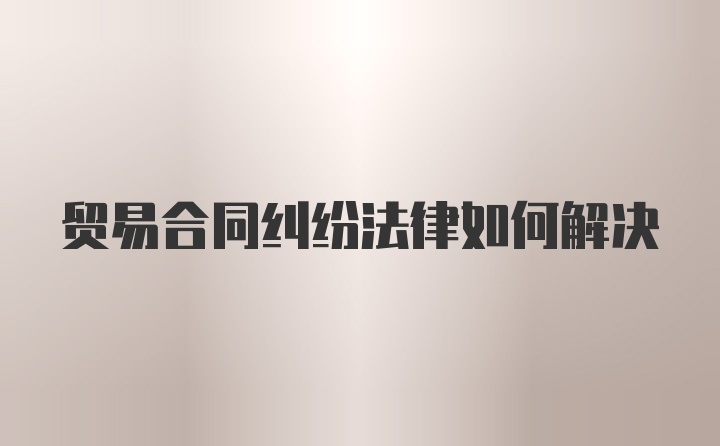 贸易合同纠纷法律如何解决