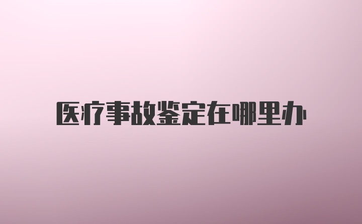 医疗事故鉴定在哪里办