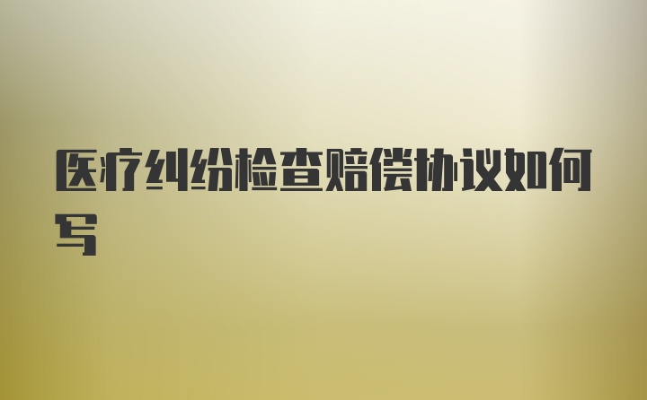 医疗纠纷检查赔偿协议如何写