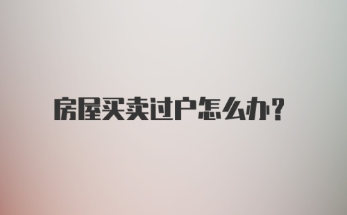 房屋买卖过户怎么办？