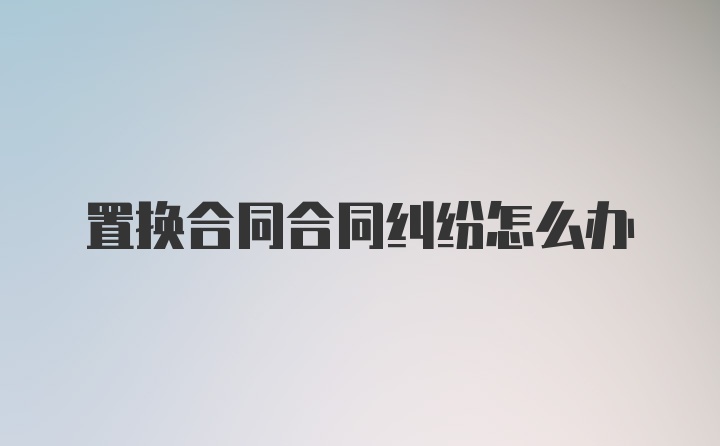 置换合同合同纠纷怎么办