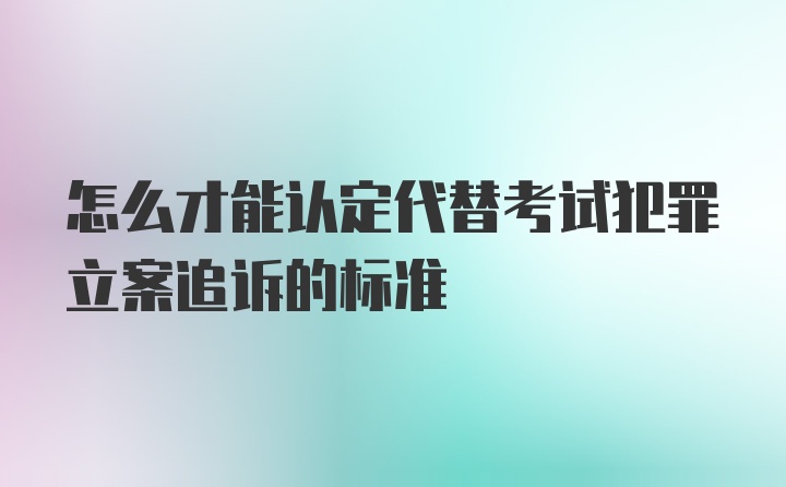 怎么才能认定代替考试犯罪立案追诉的标准