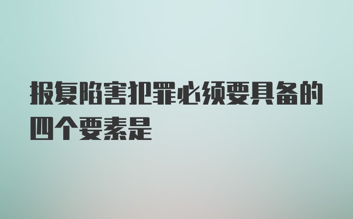 报复陷害犯罪必须要具备的四个要素是