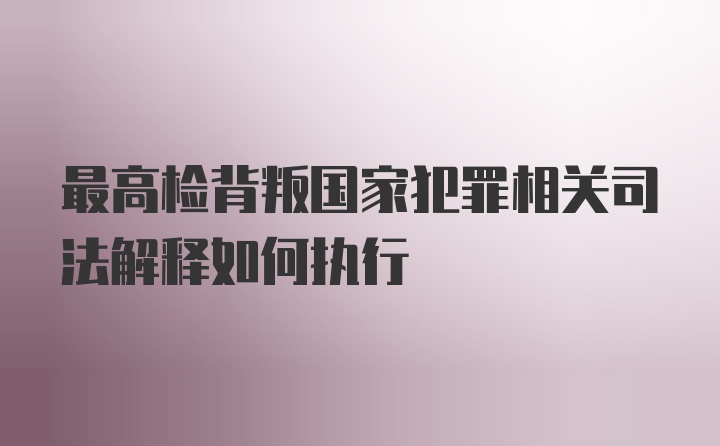 最高检背叛国家犯罪相关司法解释如何执行