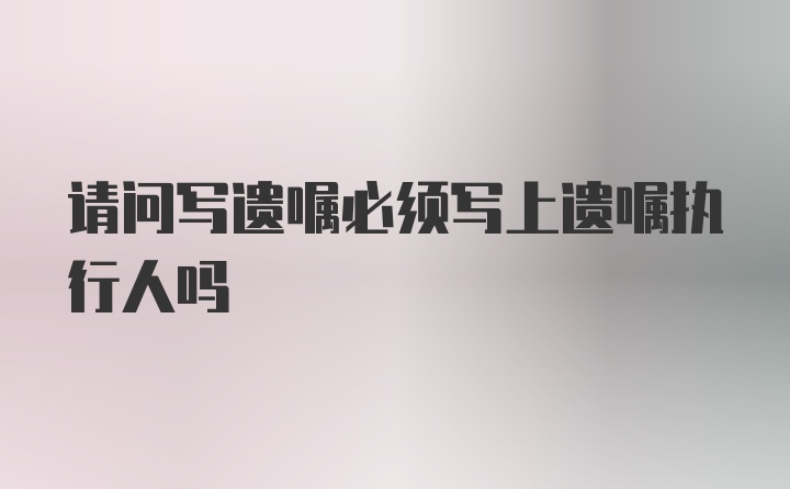 请问写遗嘱必须写上遗嘱执行人吗