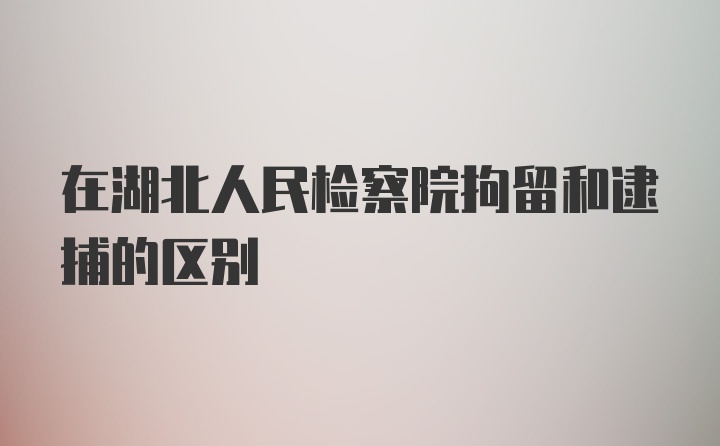 在湖北人民检察院拘留和逮捕的区别