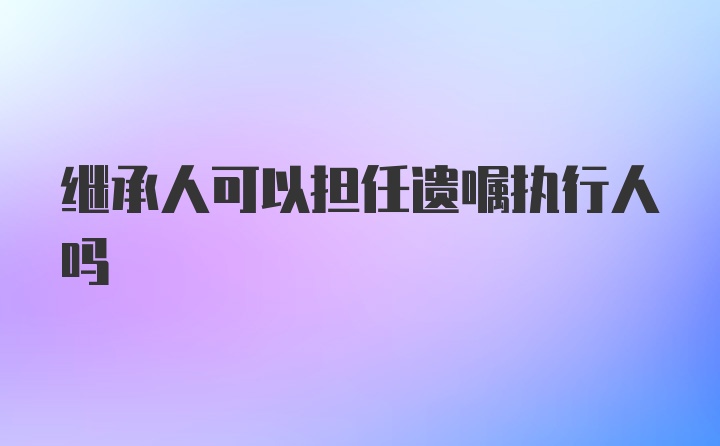 继承人可以担任遗嘱执行人吗