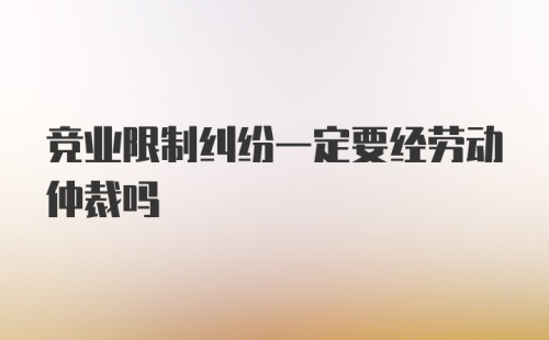 竞业限制纠纷一定要经劳动仲裁吗