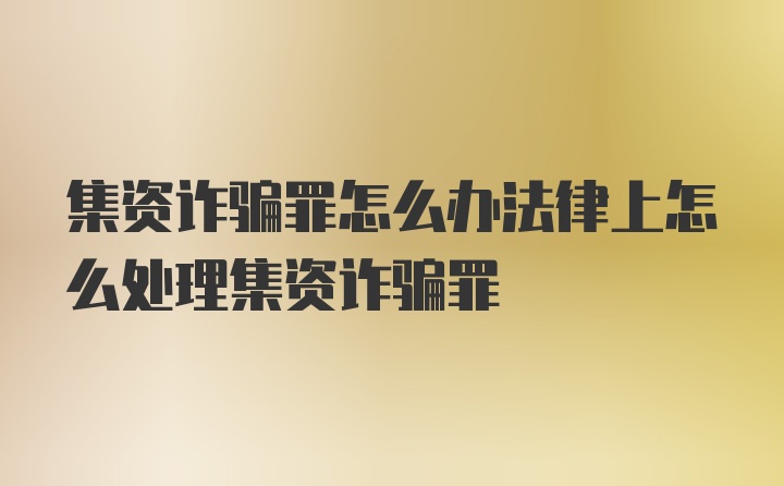 集资诈骗罪怎么办法律上怎么处理集资诈骗罪