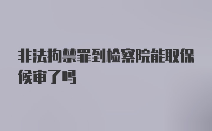 非法拘禁罪到检察院能取保候审了吗