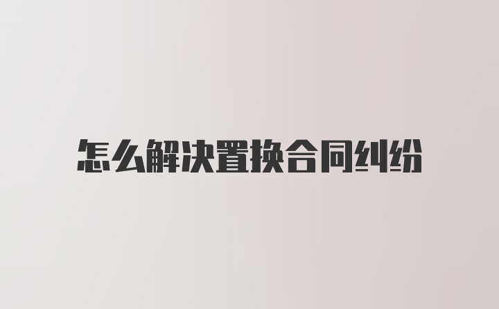 怎么解决置换合同纠纷