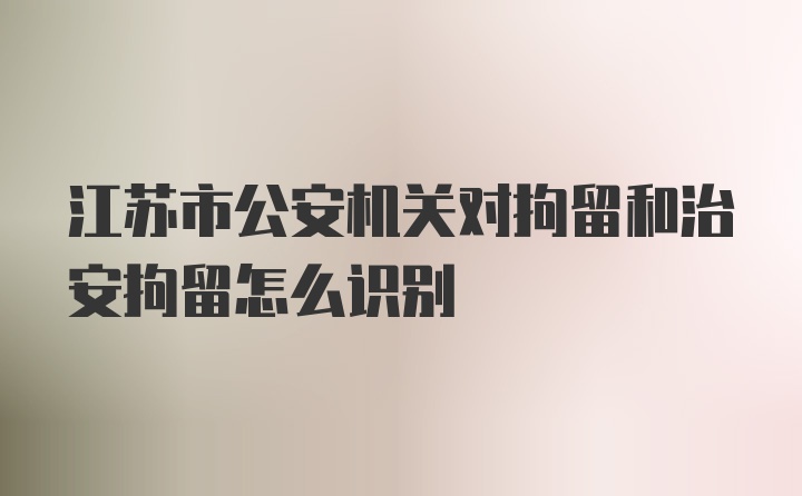 江苏市公安机关对拘留和治安拘留怎么识别