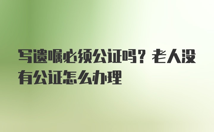 写遗嘱必须公证吗？老人没有公证怎么办理