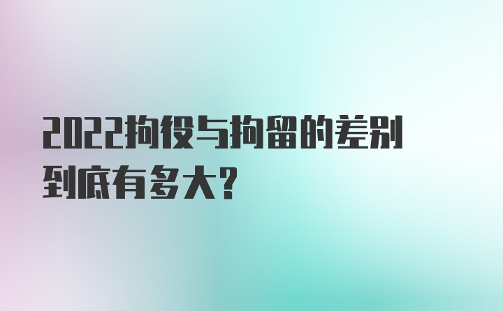 2022拘役与拘留的差别到底有多大？