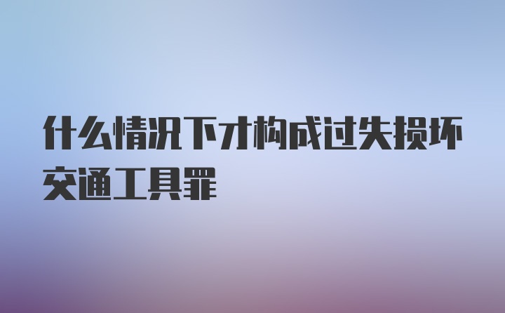 什么情况下才构成过失损坏交通工具罪