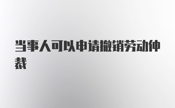 当事人可以申请撤销劳动仲裁