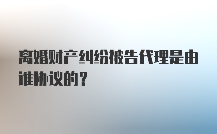 离婚财产纠纷被告代理是由谁协议的？