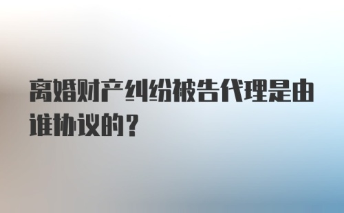 离婚财产纠纷被告代理是由谁协议的？