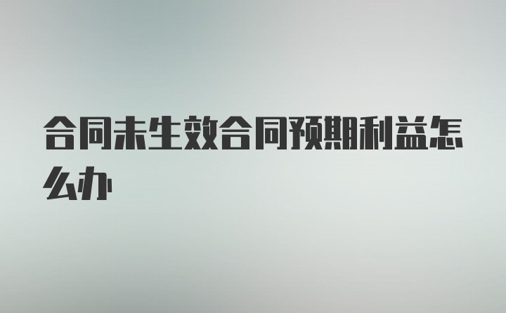 合同未生效合同预期利益怎么办