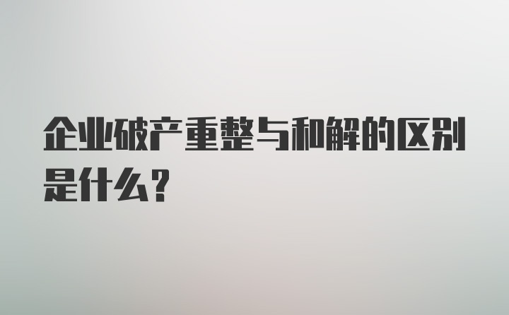 企业破产重整与和解的区别是什么?