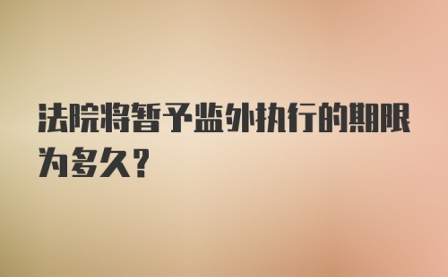 法院将暂予监外执行的期限为多久？