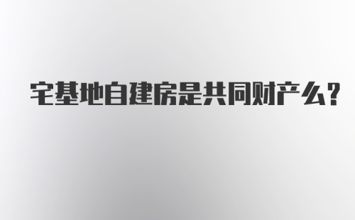 宅基地自建房是共同财产么？