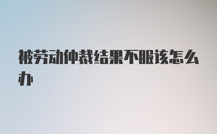 被劳动仲裁结果不服该怎么办