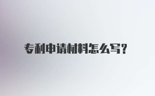 专利申请材料怎么写？