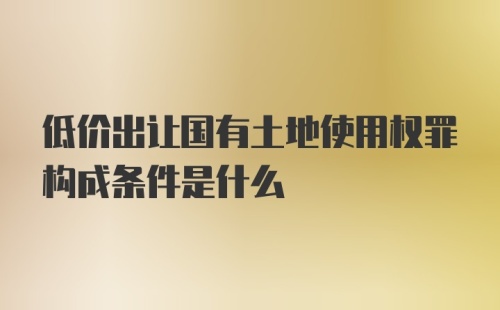 低价出让国有土地使用权罪构成条件是什么