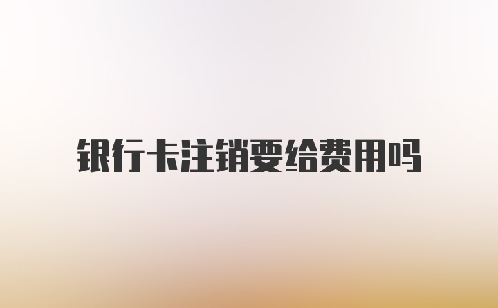 银行卡注销要给费用吗