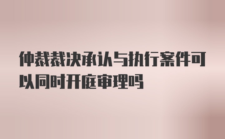 仲裁裁决承认与执行案件可以同时开庭审理吗