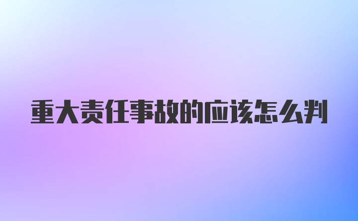 重大责任事故的应该怎么判