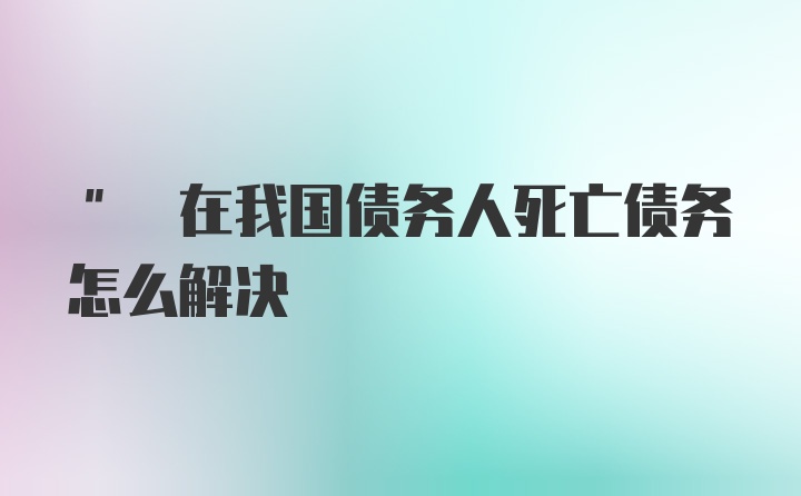 " 在我国债务人死亡债务怎么解决