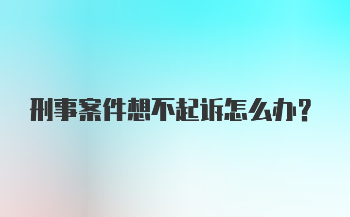 刑事案件想不起诉怎么办？