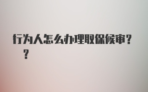 行为人怎么办理取保候审? ？