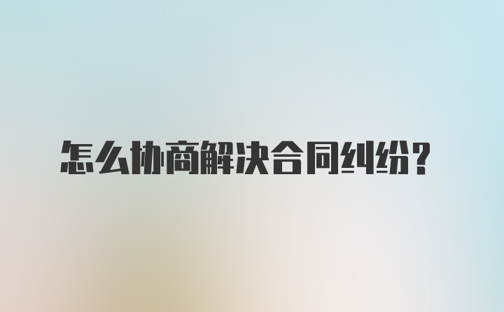 怎么协商解决合同纠纷?