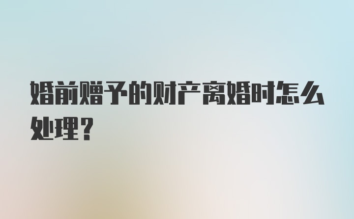 婚前赠予的财产离婚时怎么处理？