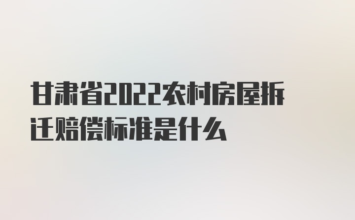 甘肃省2022农村房屋拆迁赔偿标准是什么