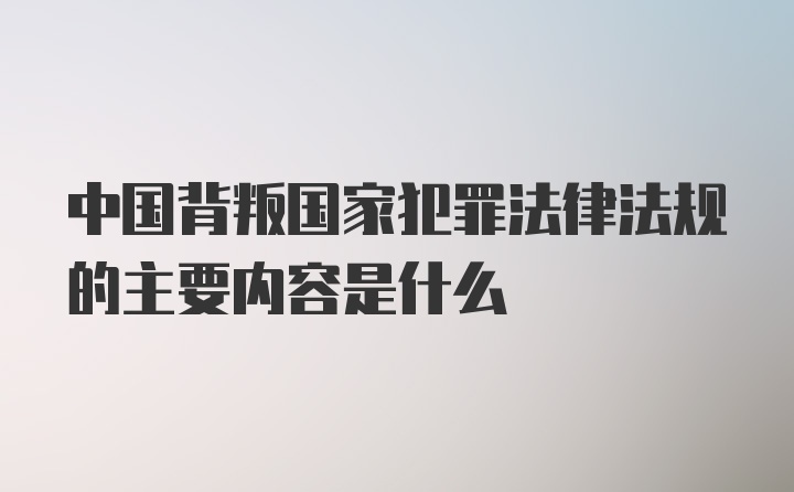 中国背叛国家犯罪法律法规的主要内容是什么