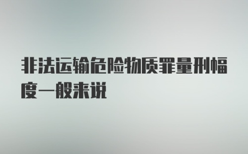 非法运输危险物质罪量刑幅度一般来说