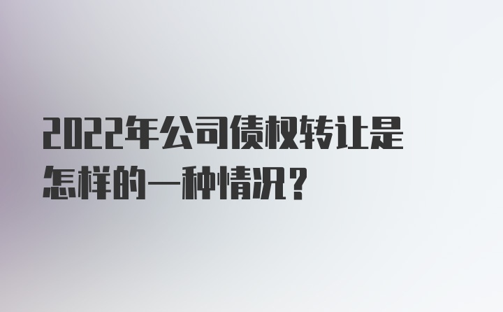 2022年公司债权转让是怎样的一种情况？