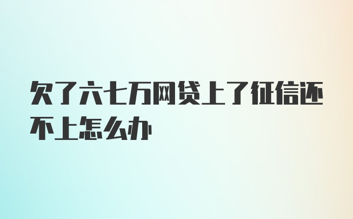 欠了六七万网贷上了征信还不上怎么办