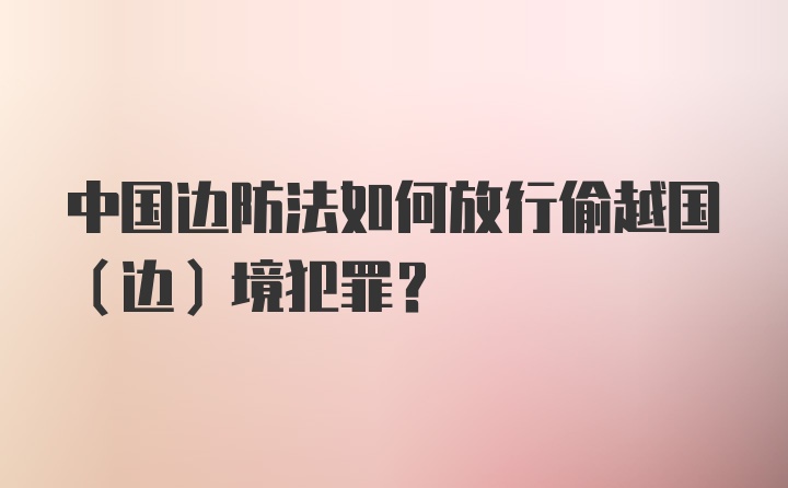 中国边防法如何放行偷越国（边）境犯罪？