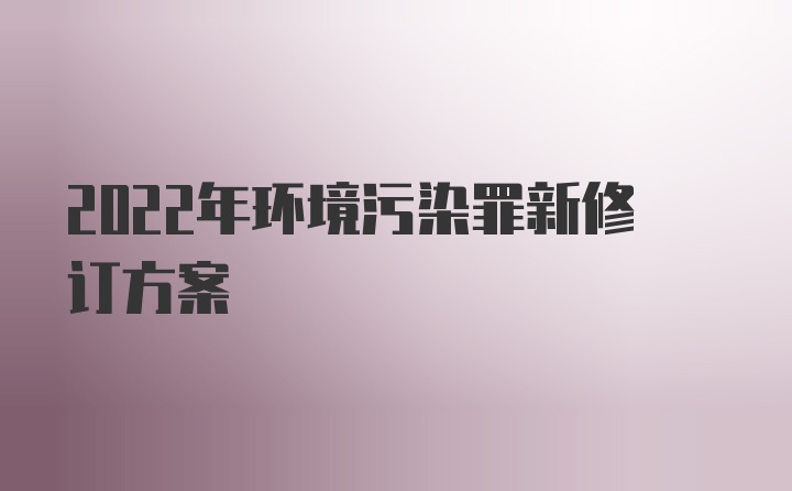 2022年环境污染罪新修订方案