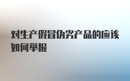 对生产假冒伪劣产品的应该如何举报