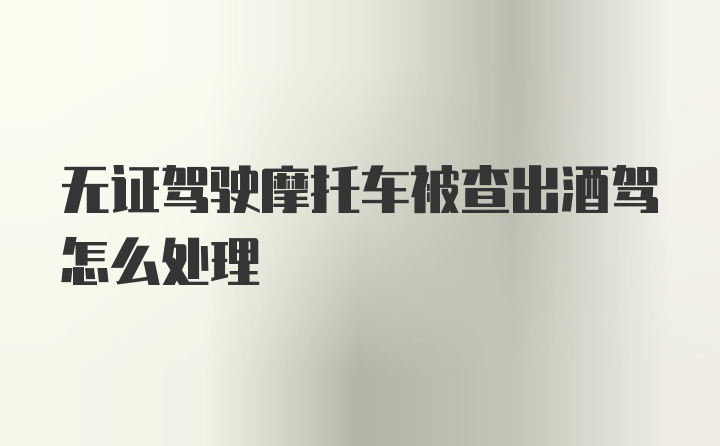 无证驾驶摩托车被查出酒驾怎么处理