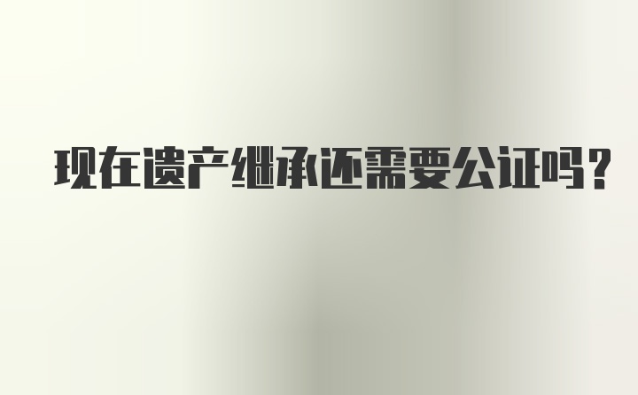 现在遗产继承还需要公证吗？